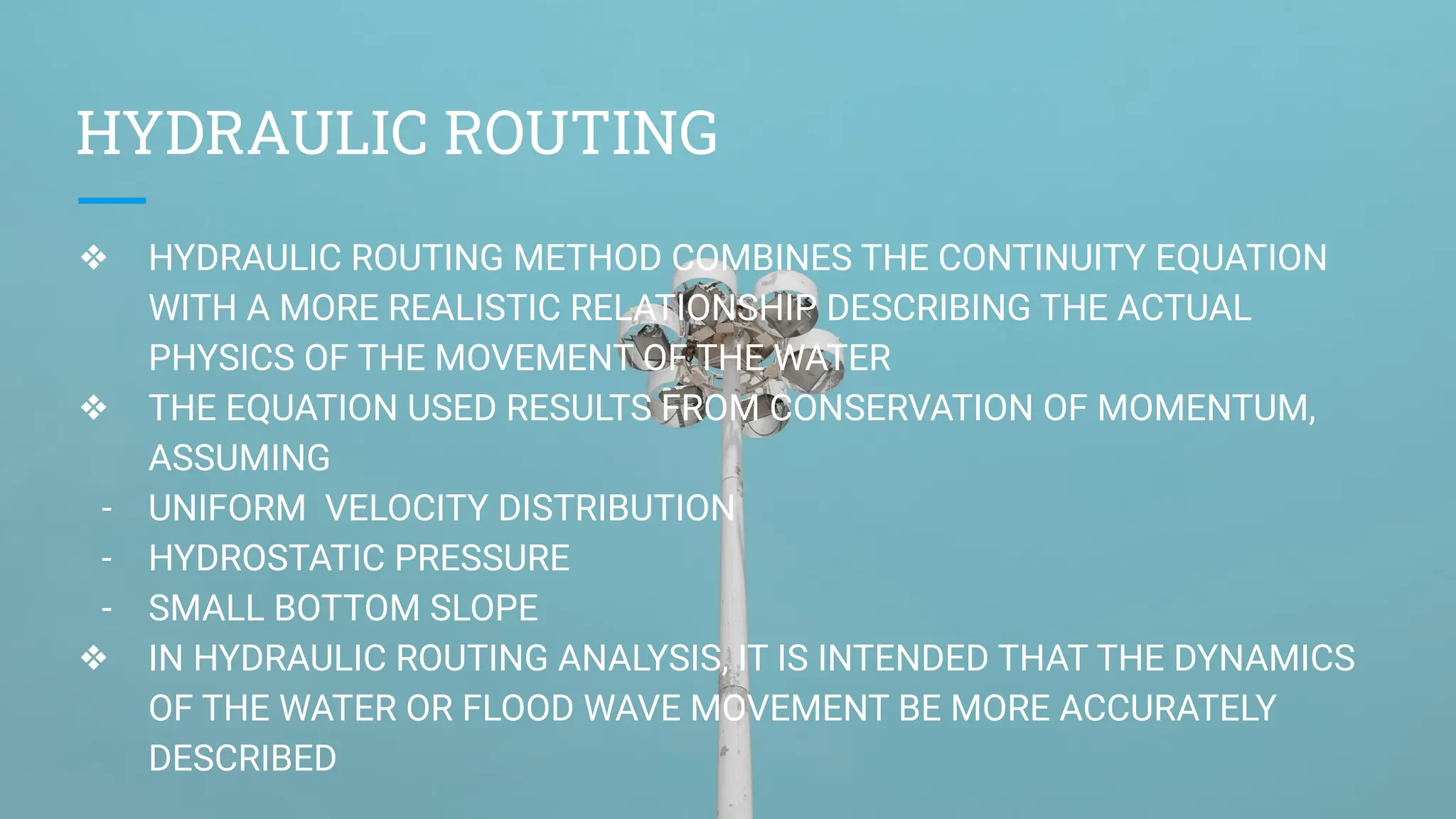 HYDRAULIC ROUTING
❖ HYDRAULIC ROUTING METHOD COMBINES THE CONTINUITY EQUATION
WITH A MORE REALISTIC RELATIONSHIP DESCRIBING THE ACTUAL
PHYSICS OF THE MOVEMENT OF THE WATER
❖ THE EQUATION USED RESULTS FROM CONSERVATION OF MOMENTUM,
ASSUMING
- UNIFORM VELOCITY DISTRIBUTION
- HYDROSTATIC PRESSURE
- SMALL BOTTOM SLOPE
❖ IN HYDRAULIC ROUTING ANALYSIS, IT IS INTENDED THAT THE DYNAMICS
OF THE WATER OR FLOOD WAVE MOVEMENT BE MORE ACCURATELY
DESCRIBED
 