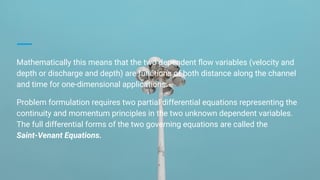 Mathematically this means that the two dependent ﬂow variables (velocity and
depth or discharge and depth) are functions of both distance along the channel
and time for one-dimensional applications.
Problem formulation requires two partial differential equations representing the
continuity and momentum principles in the two unknown dependent variables.
The full differential forms of the two governing equations are called the
Saint-Venant Equations.
 