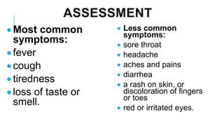 ASSESSMENT
• Most common
symptoms:
• fever
• cough
• tiredness
• loss of taste or
smell.
• Less common
symptoms:
• sore throat
• headache
• aches and pains
• diarrhea
• a rash on skin, or
discoloration of fingers
or toes
• red or irritated eyes.
 