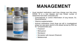 MANAGEMENT
• Usual standard medications used (may change over time since
COVID 19 is a new disease and only limited number of
researches have been conducted yet):
o Corticosteroids to control inflammation of lung tissues. Ex.
Dexamethasone.
o Vitamins supplementation.
o Antiviral medications (most drugs are still in investigational
phase but was given permit to be utilized termed by DOH as
for “compassionate-use):
▪ Favipiravir
▪ Molnupiravir
▪ Remdesivir
▪ Nirmatrelvir with ritonavir (Paxlovid)
▪ Bebtelovimab
 