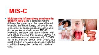 MIS-C
• Multisystem inflammatory syndrome in
children (MIS-C) is a condition where
different body parts can become inflamed,
including the heart, lungs, kidneys, brain,
skin, eyes, or gastrointestinal organs. We
do not yet know what causes MIS-C.
However, we know that many children with
MIS-C had the virus that causes COVID-19,
or had been around someone with COVID-
19. MIS-C can be serious, even deadly, but
most children who were diagnosed with this
condition have gotten better with medical
care.
 