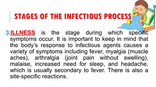 STAGES OF THE INFECTIOUS PROCESS
3.ILLNESS is the stage during which specific
symptoms occur. It is important to keep in mind that
the body’s response to infectious agents causes a
variety of symptoms including fever, myalgia (muscle
aches), arthralgia (joint pain without swelling),
malaise, increased need for sleep, and headache,
which is usually secondary to fever. There is also a
site-specific reactions.
 