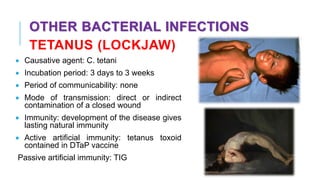 OTHER BACTERIAL INFECTIONS
TETANUS (LOCKJAW)
• Causative agent: C. tetani
• Incubation period: 3 days to 3 weeks
• Period of communicability: none
• Mode of transmission: direct or indirect
contamination of a closed wound
• Immunity: development of the disease gives
lasting natural immunity
• Active artificial immunity: tetanus toxoid
contained in DTaP vaccine
Passive artificial immunity: TIG
 