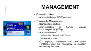 MANAGEMENT
• Prevention is key.
o Administration of DTaP vaccine
• Therapeutic Management:
o Standard precaution.
o Administration of human tetanus
Immunoglobulin (HTIg)
o Administration of:
▪ Penicillin G (oral or IV form)
▪ Metronidazole
o O2 support. Intubation and mechanical
ventilation may be necessary to maintain
respiratory function.
 