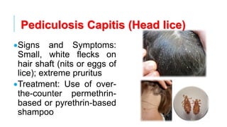 Pediculosis Capitis (Head lice)
•Signs and Symptoms:
Small, white flecks on
hair shaft (nits or eggs of
lice); extreme pruritus
•Treatment: Use of over-
the-counter permethrin-
based or pyrethrin-based
shampoo
 