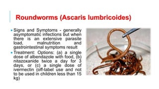 Roundworms (Ascaris lumbricoides)
• Signs and Symptoms - generally
asymptomatic infections but when
there is an extensive parasite
load, malnutrition and
gastrointestinal symptoms result
• Treatment: Options: (a) a single
dose of albendazole with food, (b)
nitazoxanide twice a day for 3
days, or (c) a single dose of
ivermectin (off-label use and not
to be used in children less than 15
kg)
 