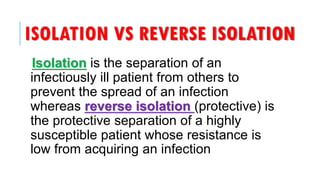 ISOLATION VS REVERSE ISOLATION
Isolation is the separation of an
infectiously ill patient from others to
prevent the spread of an infection
whereas reverse isolation (protective) is
the protective separation of a highly
susceptible patient whose resistance is
low from acquiring an infection
 