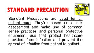 STANDARD PRECAUTION
Standard Precautions are used for all
patient care. They’re based on a risk
assessment and make use of common
sense practices and personal protective
equipment use that protect healthcare
providers from infection and prevent the
spread of infection from patient to patient.
 
