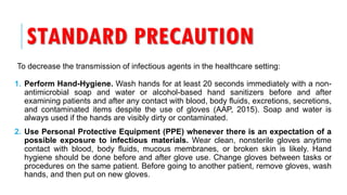 STANDARD PRECAUTION
To decrease the transmission of infectious agents in the healthcare setting:
1. Perform Hand-Hygiene. Wash hands for at least 20 seconds immediately with a non-
antimicrobial soap and water or alcohol-based hand sanitizers before and after
examining patients and after any contact with blood, body fluids, excretions, secretions,
and contaminated items despite the use of gloves (AAP, 2015). Soap and water is
always used if the hands are visibly dirty or contaminated.
2. Use Personal Protective Equipment (PPE) whenever there is an expectation of a
possible exposure to infectious materials. Wear clean, nonsterile gloves anytime
contact with blood, body fluids, mucous membranes, or broken skin is likely. Hand
hygiene should be done before and after glove use. Change gloves between tasks or
procedures on the same patient. Before going to another patient, remove gloves, wash
hands, and then put on new gloves.
 