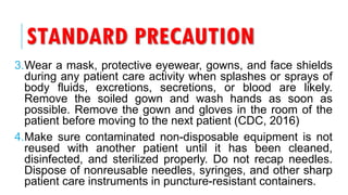 STANDARD PRECAUTION
3.Wear a mask, protective eyewear, gowns, and face shields
during any patient care activity when splashes or sprays of
body fluids, excretions, secretions, or blood are likely.
Remove the soiled gown and wash hands as soon as
possible. Remove the gown and gloves in the room of the
patient before moving to the next patient (CDC, 2016)
4.Make sure contaminated non-disposable equipment is not
reused with another patient until it has been cleaned,
disinfected, and sterilized properly. Do not recap needles.
Dispose of nonreusable needles, syringes, and other sharp
patient care instruments in puncture-resistant containers.
 