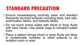 STANDARD PRECAUTION
5.Ensure housekeeping routinely clean and disinfect
frequently touched surfaces including beds, bed rails,
examination tables, and bedside tables.
6.Do not touch linens soiled with blood or body fluids
with bare hands. Use plastic bags to transport soiled
linen.
7.Place a patient whose blood or body fluids are likely
to contaminate surfaces or other patients in an
isolation room or area.
 