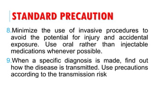 STANDARD PRECAUTION
8.Minimize the use of invasive procedures to
avoid the potential for injury and accidental
exposure. Use oral rather than injectable
medications whenever possible.
9.When a specific diagnosis is made, find out
how the disease is transmitted. Use precautions
according to the transmission risk
 