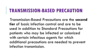 TRANSMISSION-BASED PRECAUTION
Transmission-Based Precautions are the second
tier of basic infection control and are to be
used in addition to Standard Precautions for
patients who may be infected or colonized
with certain infectious agents for which
additional precautions are needed to prevent
infection transmission.
 