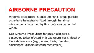 AIRBORNE PRECAUTION
Airborne precautions reduce the risk of small-particle
organisms being transmitted through the air as
microorganisms carried by this route can be carried
widely.
Use Airborne Precautions for patients known or
suspected to be infected with pathogens transmitted by
the airborne route (e.g., tuberculosis, measles,
chickenpox, disseminated herpes zoster)
 