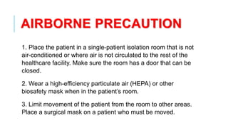 AIRBORNE PRECAUTION
1. Place the patient in a single-patient isolation room that is not
air-conditioned or where air is not circulated to the rest of the
healthcare facility. Make sure the room has a door that can be
closed.
2. Wear a high-efficiency particulate air (HEPA) or other
biosafety mask when in the patient’s room.
3. Limit movement of the patient from the room to other areas.
Place a surgical mask on a patient who must be moved.
 