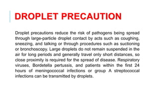 DROPLET PRECAUTION
Droplet precautions reduce the risk of pathogens being spread
through large-particle droplet contact by acts such as coughing,
sneezing, and talking or through procedures such as suctioning
or bronchoscopy. Large droplets do not remain suspended in the
air for long periods and generally travel only short distances, so
close proximity is required for the spread of disease. Respiratory
viruses, Bordetella pertussis, and patients within the first 24
hours of meningococcal infections or group A streptococcal
infections can be transmitted by droplets.
 