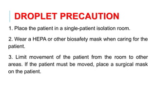 DROPLET PRECAUTION
1. Place the patient in a single-patient isolation room.
2. Wear a HEPA or other biosafety mask when caring for the
patient.
3. Limit movement of the patient from the room to other
areas. If the patient must be moved, place a surgical mask
on the patient.
 