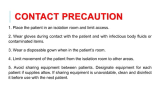 CONTACT PRECAUTION
1. Place the patient in an isolation room and limit access.
2. Wear gloves during contact with the patient and with infectious body fluids or
contaminated items.
3. Wear a disposable gown when in the patient’s room.
4. Limit movement of the patient from the isolation room to other areas.
5. Avoid sharing equipment between patients. Designate equipment for each
patient if supplies allow. If sharing equipment is unavoidable, clean and disinfect
it before use with the next patient.
 