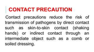 CONTACT PRECAUTION
Contact precautions reduce the risk of
transmission of pathogens by direct contact
such as skin-to-skin contact (shaking
hands) or indirect contact through an
intermediate object such as a comb or
soiled dressing.
 