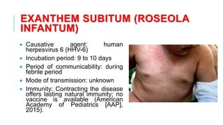 EXANTHEM SUBITUM (ROSEOLA
INFANTUM)
• Causative agent: human
herpesvirus 6 (HHV-6)
• Incubation period: 9 to 10 days
• Period of communicability: during
febrile period
• Mode of transmission: unknown
• Immunity: Contracting the disease
offers lasting natural immunity; no
vaccine is available (American
Academy of Pediatrics [AAP],
2015).
 