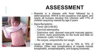 ASSESSMENT
• Roseola is a disease with fever followed by a
defervescence. HHV-6 is the causative viral agent, and
nearly all humans develop this infection with 77% of
children acquiring roseola by age 2 years
• Signs/Symptoms:
o Fever (38.3-40.6C)
o Cervical adenopathy
o Distinctive rash: discreet rose-pink macules approx.
2-3mm, more prominently on the trunk and fade on
pressure. Lasts 1-2 days.
o No coryza, conjunctivitis nor cough.
• cause of febrile seizure in up to 10% to 15% of
children. Other rare complications of roseola include
encephalitis, encephalopathy, and bulging fontanels.
 