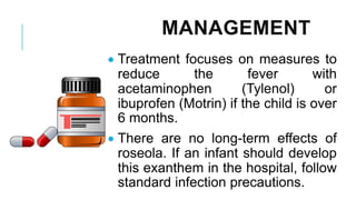 MANAGEMENT
• Treatment focuses on measures to
reduce the fever with
acetaminophen (Tylenol) or
ibuprofen (Motrin) if the child is over
6 months.
• There are no long-term effects of
roseola. If an infant should develop
this exanthem in the hospital, follow
standard infection precautions.
 