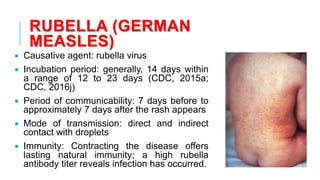 RUBELLA (GERMAN
MEASLES)
• Causative agent: rubella virus
• Incubation period: generally, 14 days within
a range of 12 to 23 days (CDC, 2015a;
CDC, 2016j)
• Period of communicability: 7 days before to
approximately 7 days after the rash appears
• Mode of transmission: direct and indirect
contact with droplets
• Immunity: Contracting the disease offers
lasting natural immunity; a high rubella
antibody titer reveals infection has occurred.
 
