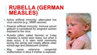 RUBELLA (GERMAN
MEASLES)
• Active artificial immunity: attenuated live
virus vaccine (e.g., MMR vaccine)
• Passive artificial immunity: Immune serum
globulin is considered for pregnant women
exposed to the virus.
• Rubella (often called German or 3-day
measles) is rarely seen today, but when it
does occur, it is seen most commonly
during the spring and mostly affects older
school-age and adolescent children
• May cause extensive congenital
malformation in fetus if mother is exposed.
 