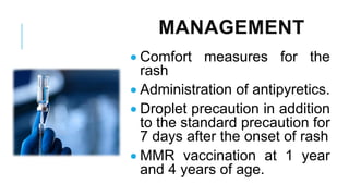 MANAGEMENT
• Comfort measures for the
rash
• Administration of antipyretics.
• Droplet precaution in addition
to the standard precaution for
7 days after the onset of rash
• MMR vaccination at 1 year
and 4 years of age.
 