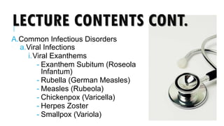 LECTURE CONTENTS CONT.
A.Common Infectious Disorders
a.Viral Infections
i.Viral Exanthems
- Exanthem Subitum (Roseola
Infantum)
- Rubella (German Measles)
- Measles (Rubeola)
- Chickenpox (Varicella)
- Herpes Zoster
- Smallpox (Variola)
 