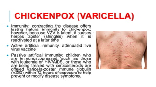 CHICKENPOX (VARICELLA)
• Immunity: contracting the disease offers
lasting natural immunity to chickenpox;
however, because VZV is latent, it causes
herpes zoster (shingles) when it is
reactivated at a later time
• Active artificial immunity: attenuated live
virus vaccine
• Passive artificial immunity: children who
are immunosuppressed, such as those
with leukemia or HIV/AIDS, or those who
are being treated with corticosteroids are
offered varicella-zoster immune globulin
(VZIG) within 72 hours of exposure to help
prevent or modify disease symptoms.
 
