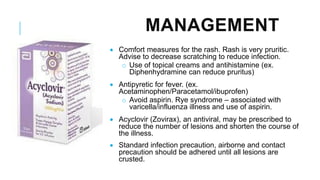 MANAGEMENT
• Comfort measures for the rash. Rash is very pruritic.
Advise to decrease scratching to reduce infection.
o Use of topical creams and antihistamine (ex.
Diphenhydramine can reduce pruritus)
• Antipyretic for fever. (ex.
Acetaminophen/Paracetamol/ibuprofen)
o Avoid aspirin. Rye syndrome – associated with
varicella/influenza illness and use of aspirin.
• Acyclovir (Zovirax), an antiviral, may be prescribed to
reduce the number of lesions and shorten the course of
the illness.
• Standard infection precaution, airborne and contact
precaution should be adhered until all lesions are
crusted.
 