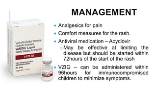 MANAGEMENT
• Analgesics for pain
• Comfort measures for the rash.
• Antiviral medication – Acyclovir
oMay be effective at limiting the
disease but should be started within
72hours of the start of the rash
• VZIG – can be administered within
96hours for immunocompromised
children to minimize symptoms.
 