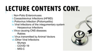 LECTURE CONTENTS CONT.
i. Non-Polio Enteroviruses
ii.Coxsackievirus Infections (HFMD)
iii.Poliovirus Infection (Poliomyelitis)
iv.Viral Infections of the integumentary system
- Herpesvirus Infections
v.Virus causing CNS diseases
- Rabies
vi.Virus transmitted by Animal Vectors
vii.Other Viral Infections
- Mumps
- COVID 19
- MIS-C
 