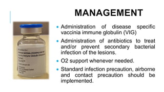 MANAGEMENT
• Administration of disease specific
vaccinia immune globulin (VIG)
• Administration of antibiotics to treat
and/or prevent secondary bacterial
infection of the lesions.
• O2 support whenever needed.
• Standard infection precaution, airborne
and contact precaution should be
implemented.
 
