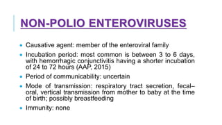 NON-POLIO ENTEROVIRUSES
• Causative agent: member of the enteroviral family
• Incubation period: most common is between 3 to 6 days,
with hemorrhagic conjunctivitis having a shorter incubation
of 24 to 72 hours (AAP, 2015)
• Period of communicability: uncertain
• Mode of transmission: respiratory tract secretion, fecal–
oral, vertical transmission from mother to baby at the time
of birth; possibly breastfeeding
• Immunity: none
 