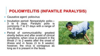 POLIOMYELITIS (INFANTILE PARALYSIS)
• Causative agent: poliovirus
• Incubation period: Nonparalytic polio—
3 to 6 days. Paralytic polio is
commonly 7 to 21 days with a range of
3 to 35 days.
• Period of communicability: greatest
shortly before and after onset of clinical
symptoms, when virus is present in the
throat (1 to 2 weeks after the onset of
illness and in feces (3 to 6 weeks);
however, the virus is contagious as
long as it is present in the feces.
 
