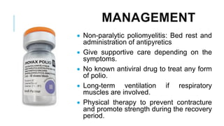 MANAGEMENT
• Non-paralytic poliomyelitis: Bed rest and
administration of antipyretics
• Give supportive care depending on the
symptoms.
• No known antiviral drug to treat any form
of polio.
• Long-term ventilation if respiratory
muscles are involved.
• Physical therapy to prevent contracture
and promote strength during the recovery
period.
 