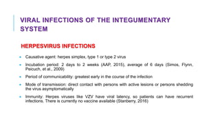VIRAL INFECTIONS OF THE INTEGUMENTARY
SYSTEM
HERPESVIRUS INFECTIONS
• Causative agent: herpes simplex, type 1 or type 2 virus
• Incubation period: 2 days to 2 weeks (AAP, 2015), average of 6 days (Simos, Flynn,
Peicuch, et al., 2009)
• Period of communicability: greatest early in the course of the infection
• Mode of transmission: direct contact with persons with active lesions or persons shedding
the virus asymptomatically
• Immunity: Herpes viruses like VZV have viral latency, so patients can have recurrent
infections. There is currently no vaccine available (Stanberry, 2016)
 
