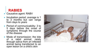 RABIES
• Causative agent: RABV
• Incubation period: average is 1
to 3 months but can range
from days to years
• Period of communicability: 3 to
5 days before the onset of
symptoms through the course
of the disease
• Mode of transmission: the bite
of a rabid animal; rarely
through saliva from an infected
animal being transferred to an
open lesion on a child’s skin
 
