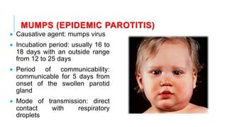 MUMPS (EPIDEMIC PAROTITIS)
• Causative agent: mumps virus
• Incubation period: usually 16 to
18 days with an outside range
from 12 to 25 days
• Period of communicability:
communicable for 5 days from
onset of the swollen parotid
gland
• Mode of transmission: direct
contact with respiratory
droplets
 