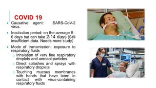 COVID 19
• Causative agent: SARS-CoV-2
virus.
• Incubation period: on the average 5–
6 days but can take 2-14 days (Still
insufficient data. Needs more study)
• Mode of transmission: exposure to
respiratory fluids
o Inhalation of very fine respiratory
droplets and aerosol particles
o Direct splashes and sprays with
respiratory droplets
o Touching mucous membranes
with hands that have been in
contact with virus-containing
respiratory fluids
 