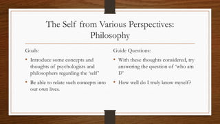 The Self from Various Perspectives:
Philosophy
Goals:
• Introduce some concepts and
thoughts of psychologists and
philosophers regarding the ‘self’
• Be able to relate such concepts into
our own lives.
Guide Questions:
• With these thoughts considered, try
answering the question of ‘who am
I?’
• How well do I truly know myself?
 