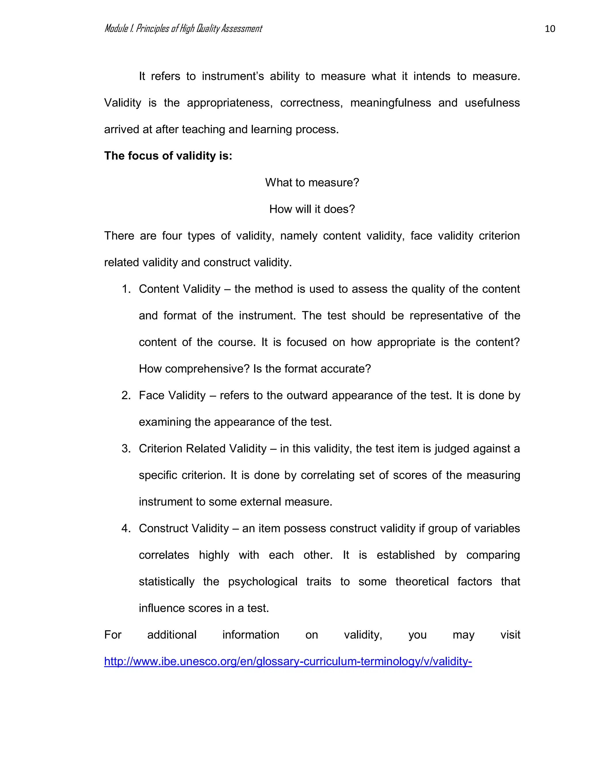 Module 1. Principles of High Quality Assessment 10
It refers to instrument’s ability to measure what it intends to measure.
Validity is the appropriateness, correctness, meaningfulness and usefulness
arrived at after teaching and learning process.
The focus of validity is:
What to measure?
How will it does?
There are four types of validity, namely content validity, face validity criterion
related validity and construct validity.
1. Content Validity – the method is used to assess the quality of the content
and format of the instrument. The test should be representative of the
content of the course. It is focused on how appropriate is the content?
How comprehensive? Is the format accurate?
2. Face Validity – refers to the outward appearance of the test. It is done by
examining the appearance of the test.
3. Criterion Related Validity – in this validity, the test item is judged against a
specific criterion. It is done by correlating set of scores of the measuring
instrument to some external measure.
4. Construct Validity – an item possess construct validity if group of variables
correlates highly with each other. It is established by comparing
statistically the psychological traits to some theoretical factors that
influence scores in a test.
For additional information on validity, you may visit
http://www.ibe.unesco.org/en/glossary-curriculum-terminology/v/validity-
 