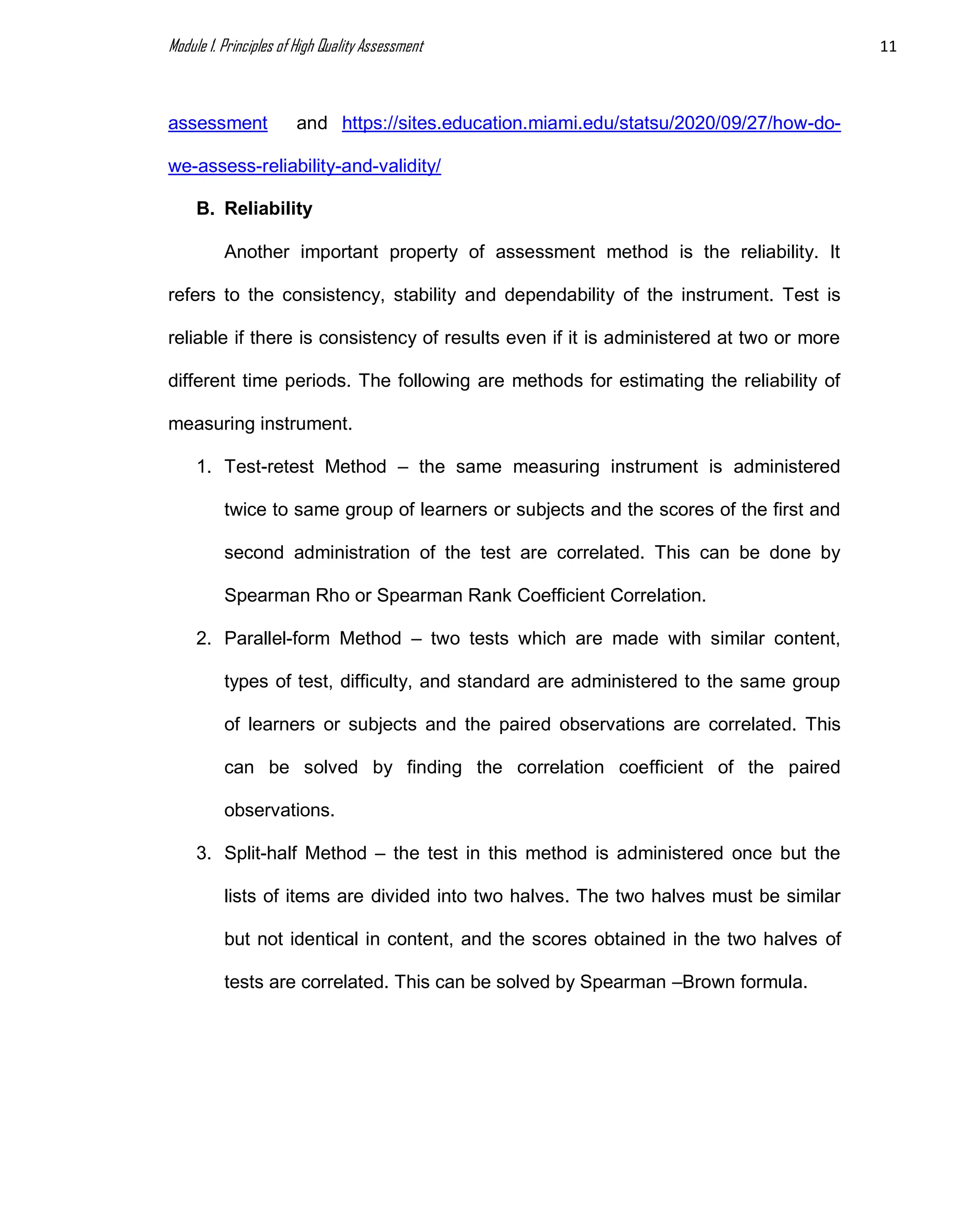 Module 1. Principles of High Quality Assessment 11
assessment and https://sites.education.miami.edu/statsu/2020/09/27/how-do-
we-assess-reliability-and-validity/
B. Reliability
Another important property of assessment method is the reliability. It
refers to the consistency, stability and dependability of the instrument. Test is
reliable if there is consistency of results even if it is administered at two or more
different time periods. The following are methods for estimating the reliability of
measuring instrument.
1. Test-retest Method – the same measuring instrument is administered
twice to same group of learners or subjects and the scores of the first and
second administration of the test are correlated. This can be done by
Spearman Rho or Spearman Rank Coefficient Correlation.
2. Parallel-form Method – two tests which are made with similar content,
types of test, difficulty, and standard are administered to the same group
of learners or subjects and the paired observations are correlated. This
can be solved by finding the correlation coefficient of the paired
observations.
3. Split-half Method – the test in this method is administered once but the
lists of items are divided into two halves. The two halves must be similar
but not identical in content, and the scores obtained in the two halves of
tests are correlated. This can be solved by Spearman –Brown formula.
 