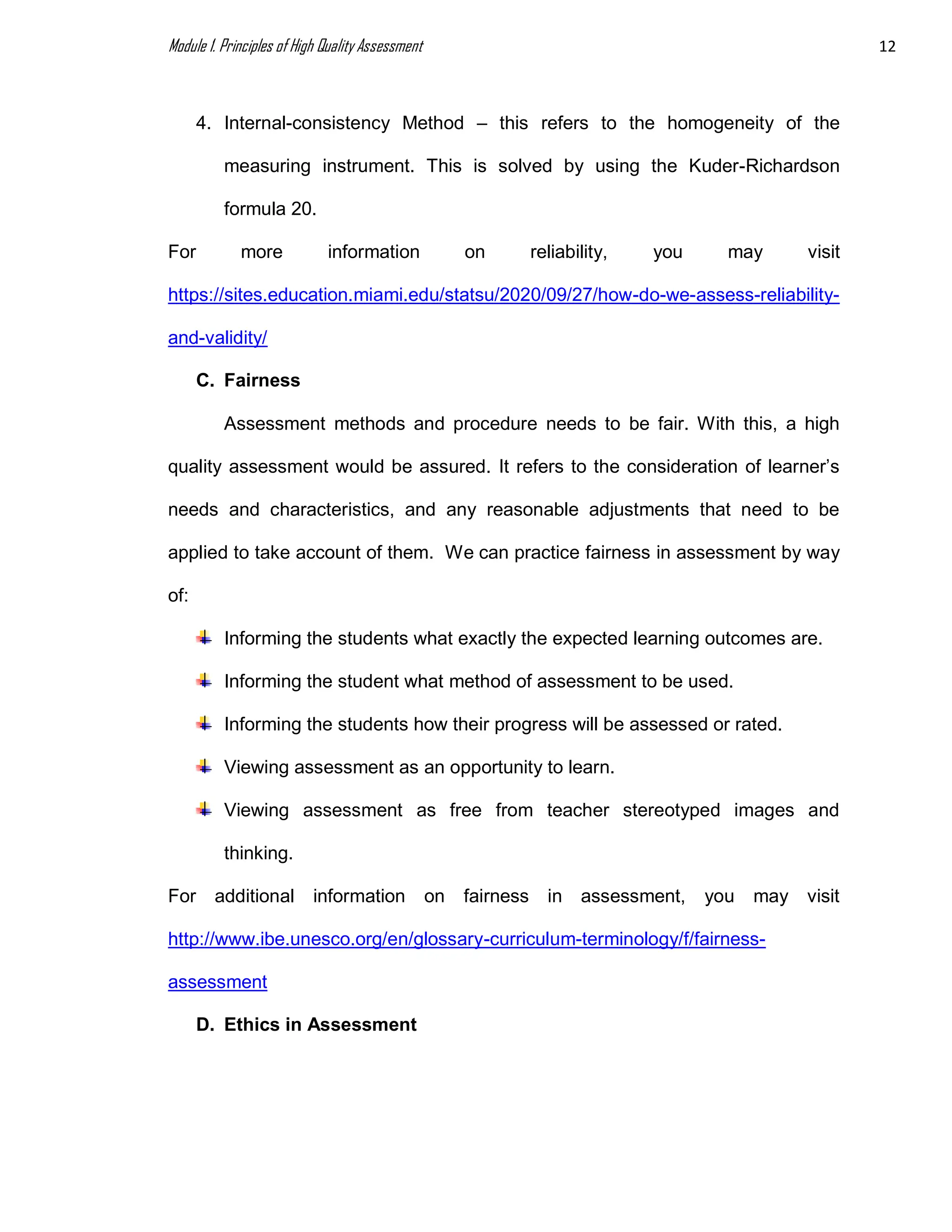 Module 1. Principles of High Quality Assessment 12
4. Internal-consistency Method – this refers to the homogeneity of the
measuring instrument. This is solved by using the Kuder-Richardson
formula 20.
For more information on reliability, you may visit
https://sites.education.miami.edu/statsu/2020/09/27/how-do-we-assess-reliability-
and-validity/
C. Fairness
Assessment methods and procedure needs to be fair. With this, a high
quality assessment would be assured. It refers to the consideration of learner’s
needs and characteristics, and any reasonable adjustments that need to be
applied to take account of them. We can practice fairness in assessment by way
of:
Informing the students what exactly the expected learning outcomes are.
Informing the student what method of assessment to be used.
Informing the students how their progress will be assessed or rated.
Viewing assessment as an opportunity to learn.
Viewing assessment as free from teacher stereotyped images and
thinking.
For additional information on fairness in assessment, you may visit
http://www.ibe.unesco.org/en/glossary-curriculum-terminology/f/fairness-
assessment
D. Ethics in Assessment
 