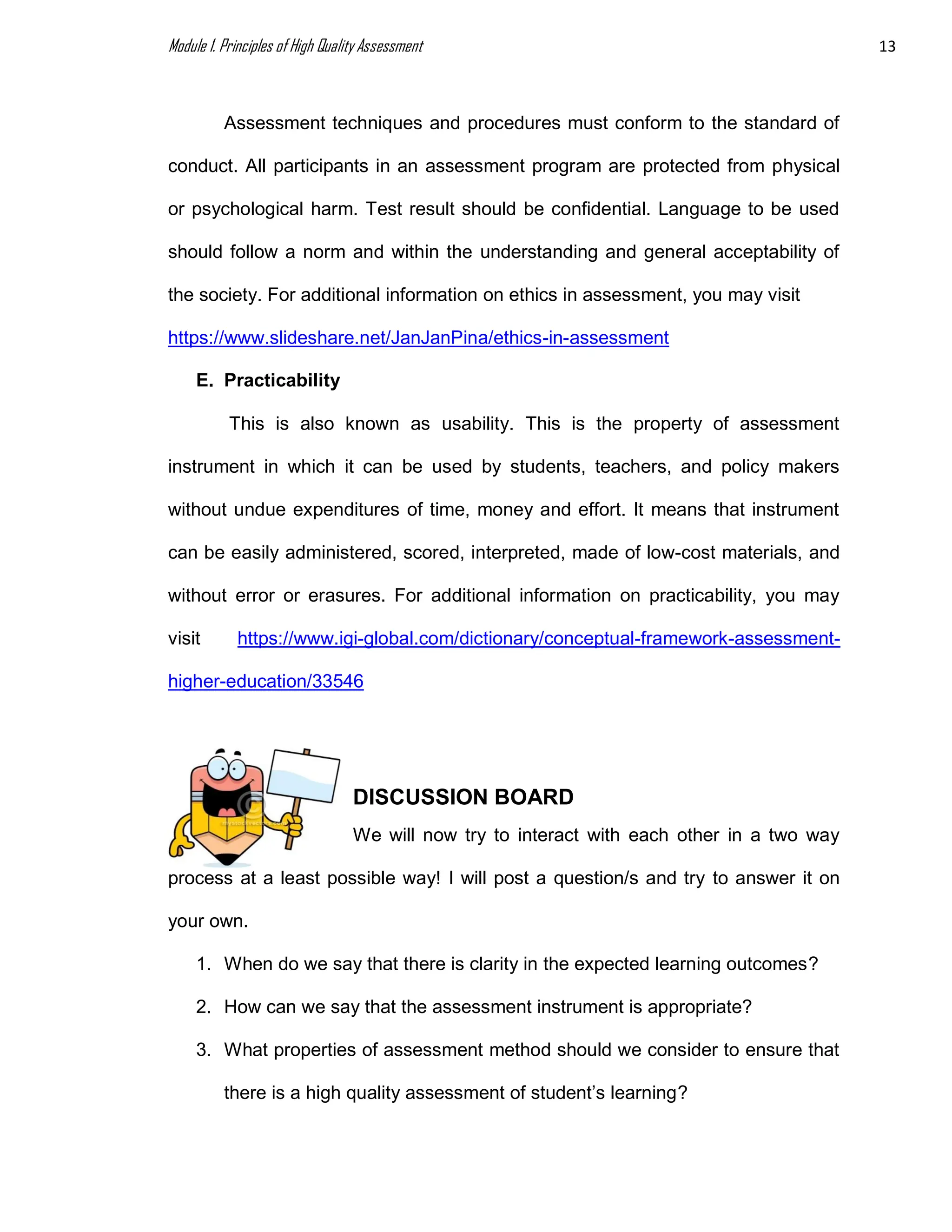 Module 1. Principles of High Quality Assessment 13
Assessment techniques and procedures must conform to the standard of
conduct. All participants in an assessment program are protected from physical
or psychological harm. Test result should be confidential. Language to be used
should follow a norm and within the understanding and general acceptability of
the society. For additional information on ethics in assessment, you may visit
https://www.slideshare.net/JanJanPina/ethics-in-assessment
E. Practicability
This is also known as usability. This is the property of assessment
instrument in which it can be used by students, teachers, and policy makers
without undue expenditures of time, money and effort. It means that instrument
can be easily administered, scored, interpreted, made of low-cost materials, and
without error or erasures. For additional information on practicability, you may
visit https://www.igi-global.com/dictionary/conceptual-framework-assessment-
higher-education/33546
DISCUSSION BOARD
We will now try to interact with each other in a two way
process at a least possible way! I will post a question/s and try to answer it on
your own.
1. When do we say that there is clarity in the expected learning outcomes?
2. How can we say that the assessment instrument is appropriate?
3. What properties of assessment method should we consider to ensure that
there is a high quality assessment of student’s learning?
 