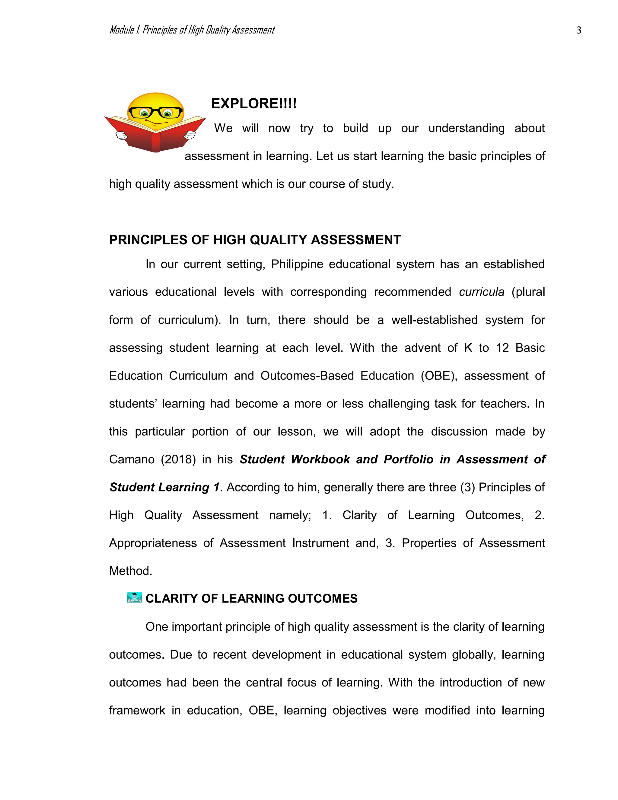 Module 1. Principles of High Quality Assessment 3
EXPLORE!!!!
We will now try to build up our understanding about
assessment in learning. Let us start learning the basic principles of
high quality assessment which is our course of study.
PRINCIPLES OF HIGH QUALITY ASSESSMENT
In our current setting, Philippine educational system has an established
various educational levels with corresponding recommended curricula (plural
form of curriculum). In turn, there should be a well-established system for
assessing student learning at each level. With the advent of K to 12 Basic
Education Curriculum and Outcomes-Based Education (OBE), assessment of
students’ learning had become a more or less challenging task for teachers. In
this particular portion of our lesson, we will adopt the discussion made by
Camano (2018) in his Student Workbook and Portfolio in Assessment of
Student Learning 1. According to him, generally there are three (3) Principles of
High Quality Assessment namely; 1. Clarity of Learning Outcomes, 2.
Appropriateness of Assessment Instrument and, 3. Properties of Assessment
Method.
CLARITY OF LEARNING OUTCOMES
One important principle of high quality assessment is the clarity of learning
outcomes. Due to recent development in educational system globally, learning
outcomes had been the central focus of learning. With the introduction of new
framework in education, OBE, learning objectives were modified into learning
 