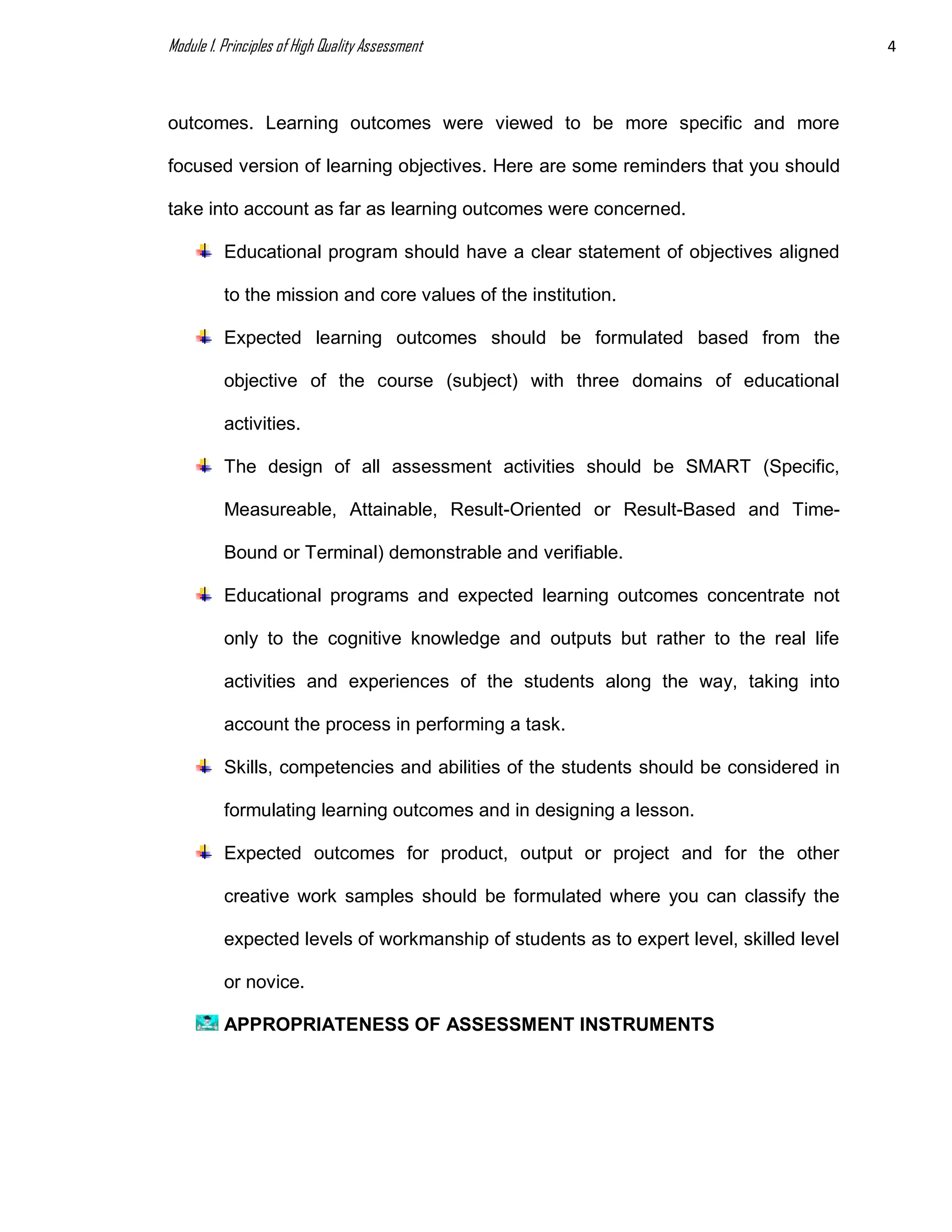 Module 1. Principles of High Quality Assessment 4
outcomes. Learning outcomes were viewed to be more specific and more
focused version of learning objectives. Here are some reminders that you should
take into account as far as learning outcomes were concerned.
Educational program should have a clear statement of objectives aligned
to the mission and core values of the institution.
Expected learning outcomes should be formulated based from the
objective of the course (subject) with three domains of educational
activities.
The design of all assessment activities should be SMART (Specific,
Measureable, Attainable, Result-Oriented or Result-Based and Time-
Bound or Terminal) demonstrable and verifiable.
Educational programs and expected learning outcomes concentrate not
only to the cognitive knowledge and outputs but rather to the real life
activities and experiences of the students along the way, taking into
account the process in performing a task.
Skills, competencies and abilities of the students should be considered in
formulating learning outcomes and in designing a lesson.
Expected outcomes for product, output or project and for the other
creative work samples should be formulated where you can classify the
expected levels of workmanship of students as to expert level, skilled level
or novice.
APPROPRIATENESS OF ASSESSMENT INSTRUMENTS
 