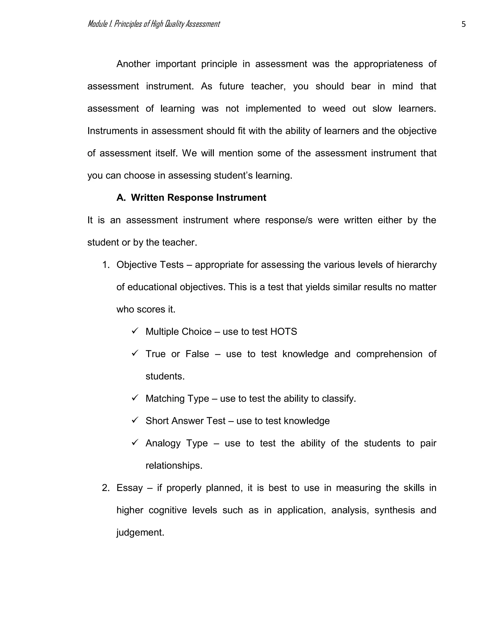 Module 1. Principles of High Quality Assessment 5
Another important principle in assessment was the appropriateness of
assessment instrument. As future teacher, you should bear in mind that
assessment of learning was not implemented to weed out slow learners.
Instruments in assessment should fit with the ability of learners and the objective
of assessment itself. We will mention some of the assessment instrument that
you can choose in assessing student’s learning.
A. Written Response Instrument
It is an assessment instrument where response/s were written either by the
student or by the teacher.
1. Objective Tests – appropriate for assessing the various levels of hierarchy
of educational objectives. This is a test that yields similar results no matter
who scores it.
 Multiple Choice – use to test HOTS
 True or False – use to test knowledge and comprehension of
students.
 Matching Type – use to test the ability to classify.
 Short Answer Test – use to test knowledge
 Analogy Type – use to test the ability of the students to pair
relationships.
2. Essay – if properly planned, it is best to use in measuring the skills in
higher cognitive levels such as in application, analysis, synthesis and
judgement.
 